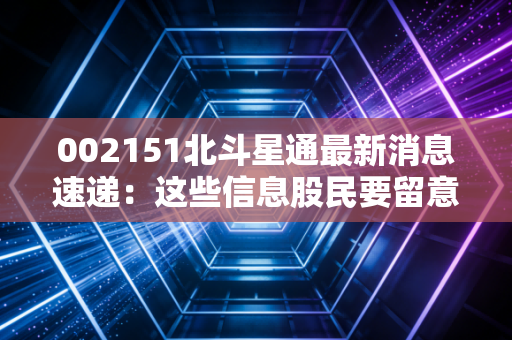 002151北斗星通最新消息速递：这些信息股民要留意！