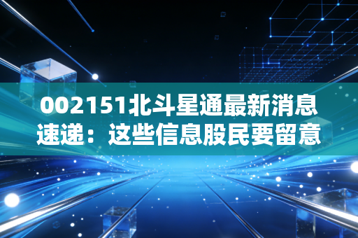 002151北斗星通最新消息速递：这些信息股民要留意！