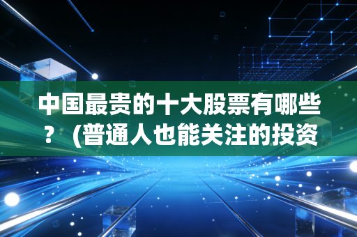 中国最贵的十大股票有哪些？ (普通人也能关注的投资风向)
