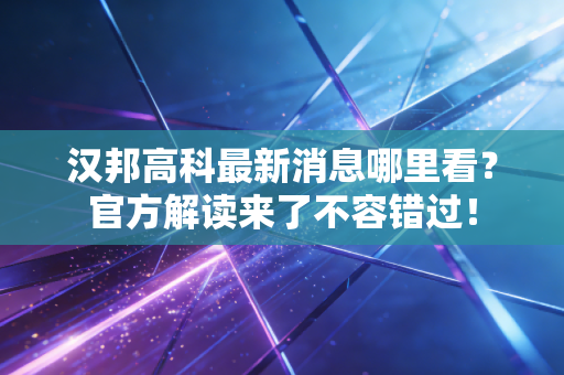 汉邦高科最新消息哪里看？官方解读来了不容错过！