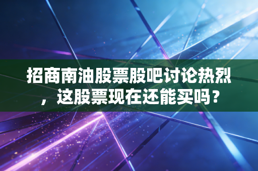 招商南油股票股吧讨论热烈，这股票现在还能买吗？