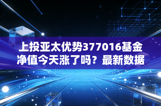 上投亚太优势377016基金净值今天涨了吗？最新数据实时更新！
