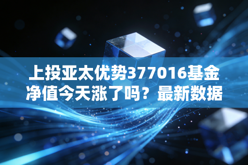 上投亚太优势377016基金净值今天涨了吗？最新数据实时更新！