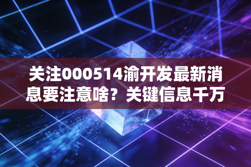 关注000514渝开发最新消息要注意啥?关键信息千万别错过!