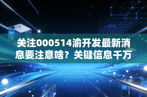 关注000514渝开发最新消息要注意啥?关键信息千万别错过!