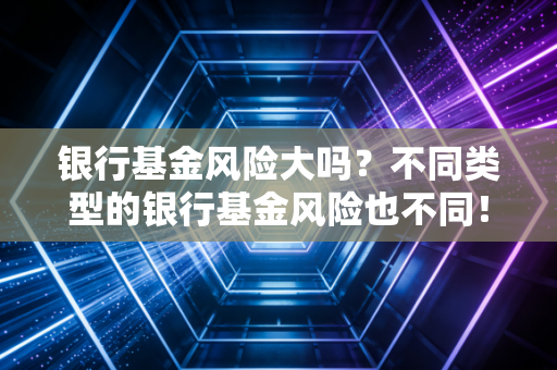 银行基金风险大吗?不同类型的银行基金风险也不同!