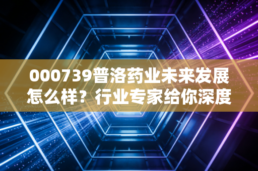 000739普洛药业未来发展怎么样?行业专家给你深度解读!