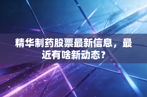 精华制药股票最新信息,最近有啥新动态?