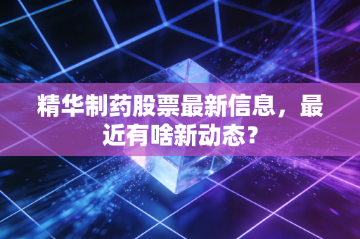 精华制药股票最新信息,最近有啥新动态?