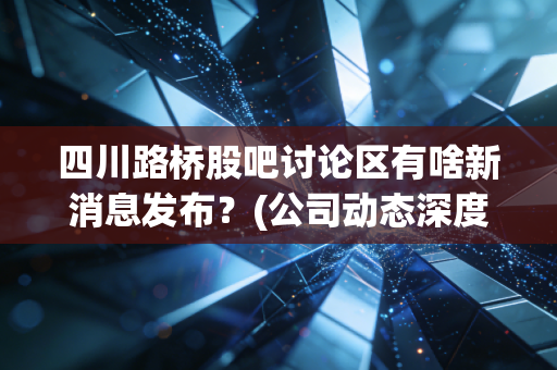 四川路桥股吧讨论区有啥新消息发布？(公司动态深度解读)