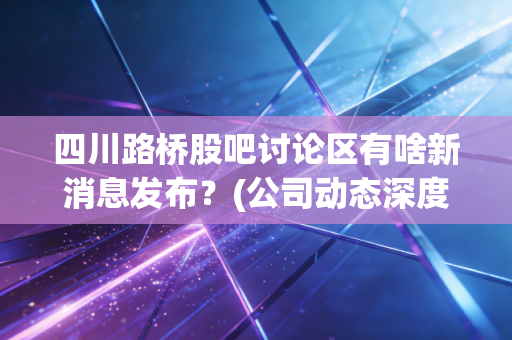 四川路桥股吧讨论区有啥新消息发布？(公司动态深度解读)