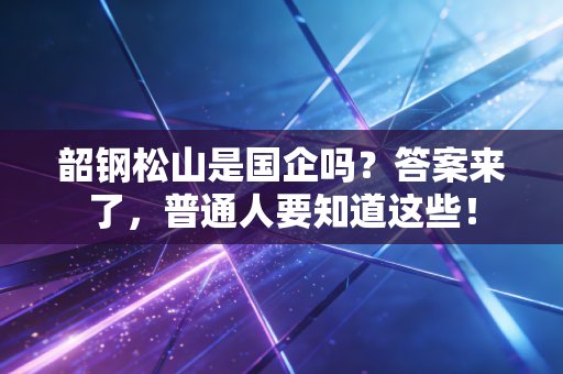 韶钢松山是国企吗？答案来了，普通人要知道这些！