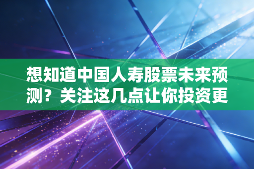 想知道中国人寿股票未来预测?关注这几点让你投资更明白!