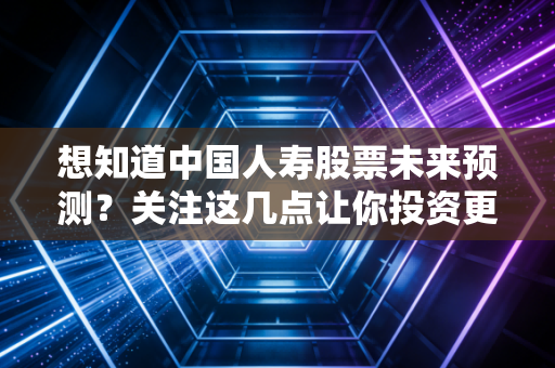 想知道中国人寿股票未来预测？关注这几点让你投资更明白！