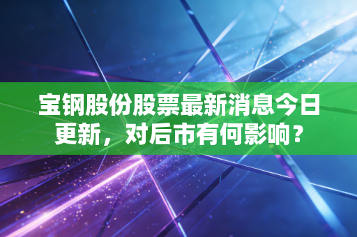 宝钢股份股票最新消息今日更新,对后市有何影响?