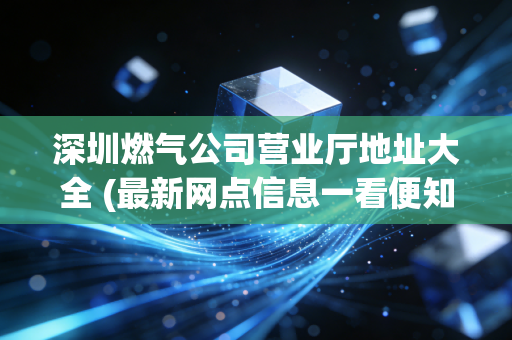 深圳燃气公司营业厅地址大全 (最新网点信息一看便知)