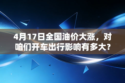 4月17日全国油价大涨,对咱们开车出行影响有多大?