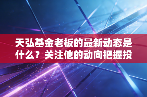 天弘基金老板的最新动态是什么?关注他的动向把握投资先机