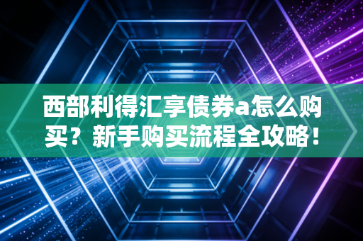 西部利得汇享债券a怎么购买？新手购买流程全攻略！