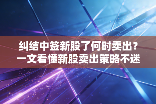 纠结中签新股了何时卖出?一文看懂新股卖出策略不迷茫!