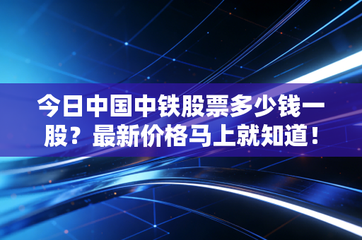 今日中国中铁股票多少钱一股？最新价格马上就知道！