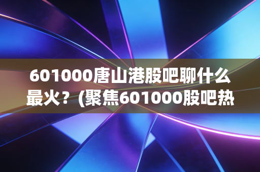 601000唐山港股吧聊什么最火？(聚焦601000股吧热点)