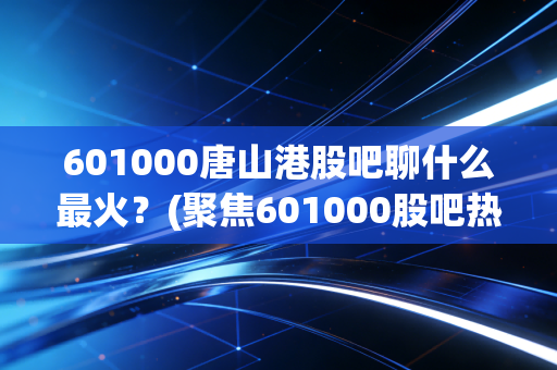 601000唐山港股吧聊什么最火?(聚焦601000股吧热点)