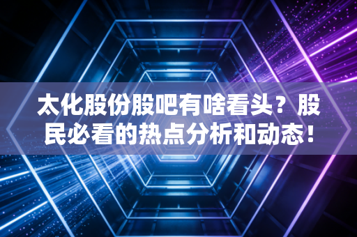 太化股份股吧有啥看头？股民必看的热点分析和动态！