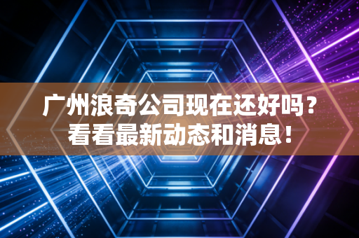广州浪奇公司现在还好吗？看看最新动态和消息！