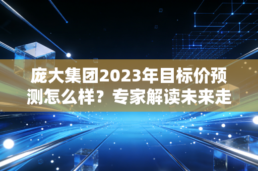 庞大集团2023年目标价预测怎么样?专家解读未来走向!