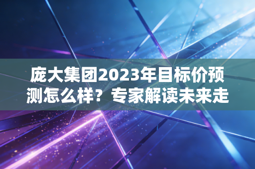 庞大集团2023年目标价预测怎么样?专家解读未来走向!