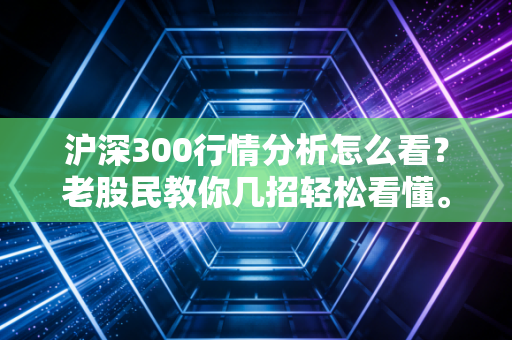 沪深300行情分析怎么看？老股民教你几招轻松看懂。