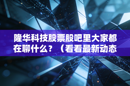 隆华科技股票股吧里大家都在聊什么?(看看最新动态和热门讨论)