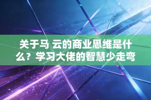 关于马 云的商业思维是什么？学习大佬的智慧少走弯路。