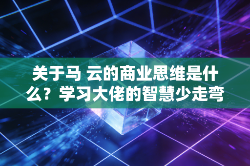关于马 云的商业思维是什么？学习大佬的智慧少走弯路。