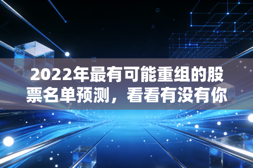 2022年最有可能重组的股票名单预测，看看有没有你的菜！