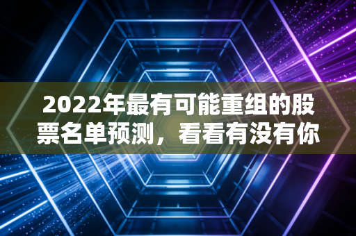 2022年最有可能重组的股票名单预测，看看有没有你的菜！