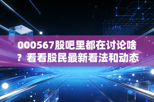 000567股吧里都在讨论啥？看看股民最新看法和动态！