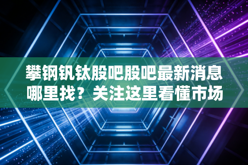 攀钢钒钛股吧股吧最新消息哪里找?关注这里看懂市场动态!