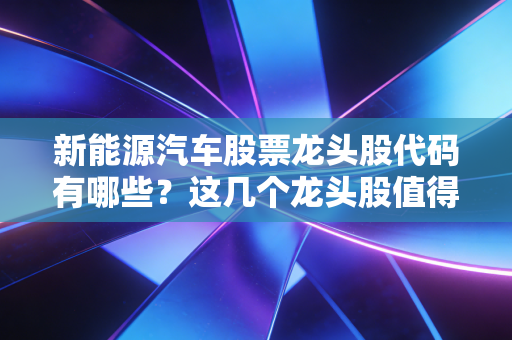 新能源汽车股票龙头股代码有哪些?这几个龙头股值得关注!