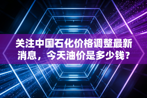 关注中国石化价格调整最新消息,今天油价是多少钱?