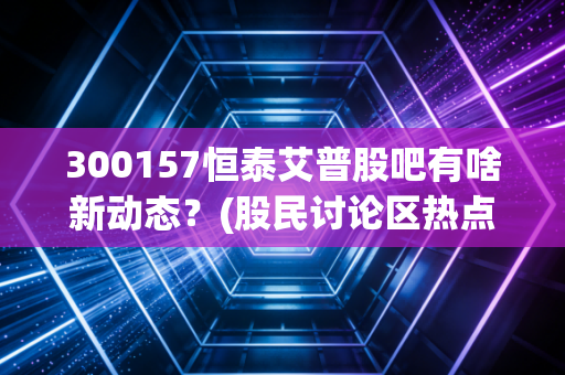 300157恒泰艾普股吧有啥新动态？(股民讨论区热点追踪)
