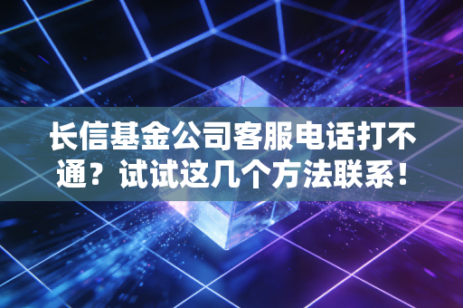 长信基金公司客服电话打不通？试试这几个方法联系！