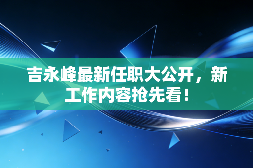 吉永峰最新任职大公开，新工作内容抢先看！