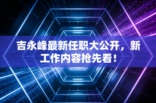 吉永峰最新任职大公开，新工作内容抢先看！