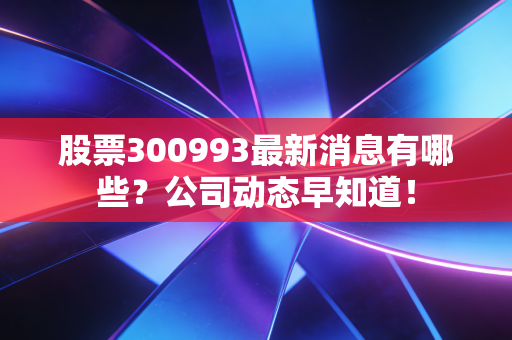 股票300993最新消息有哪些？公司动态早知道！