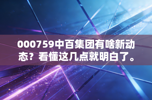 000759中百集团有啥新动态？看懂这几点就明白了。