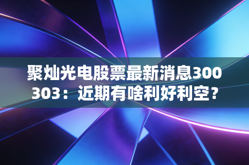 聚灿光电股票最新消息300303：近期有啥利好利空？投资前必看！