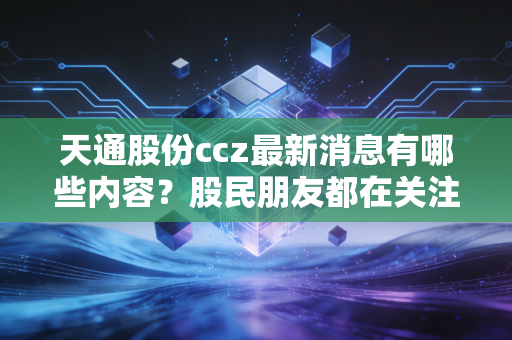 天通股份ccz最新消息有哪些内容?股民朋友都在关注这些动态!