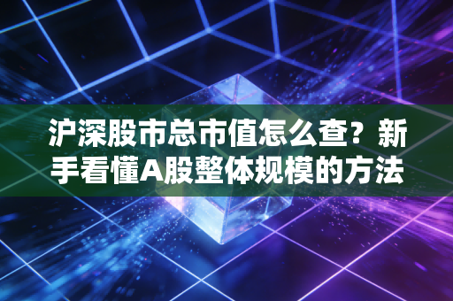 沪深股市总市值怎么查?新手看懂A股整体规模的方法!